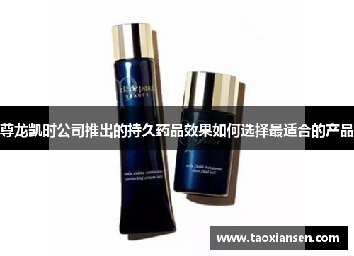 尊龙凯时公司推出的持久药品效果如何选择最适合的产品